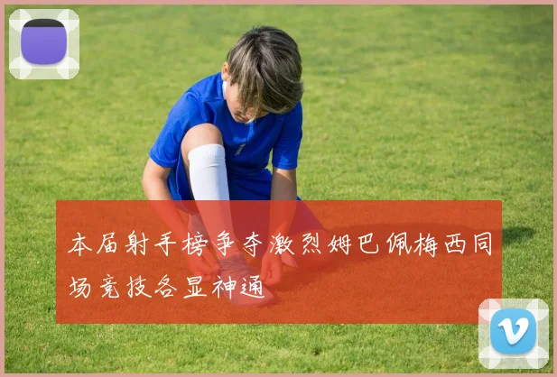 本届射手榜争夺激烈姆巴佩梅西同场竞技各显神通